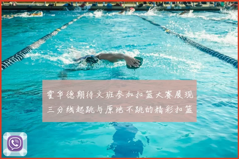 霍华德期待文班参加扣篮大赛展现三分线起跳与原地不跳的精彩扣篮技巧
