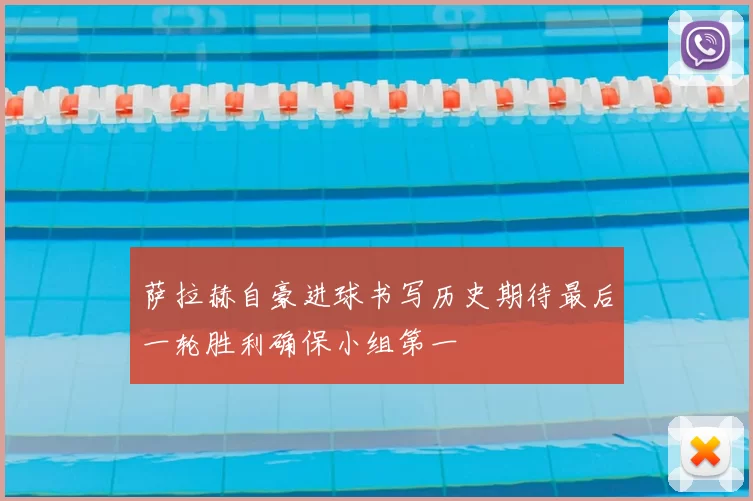 萨拉赫自豪进球书写历史期待最后一轮胜利确保小组第一