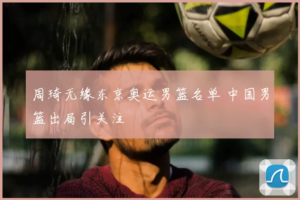 周琦无缘东京奥运男篮名单 中国男篮出局引关注