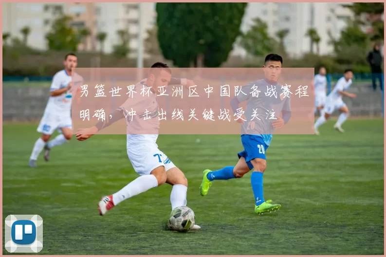 男篮世界杯亚洲区中国队备战赛程明确，冲击出线关键战受关注