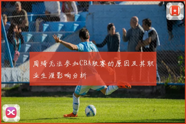 周琦无法参加CBA联赛的原因及其职业生涯影响分析