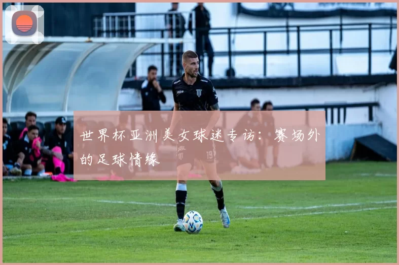 世界杯亚洲美女球迷专访:赛场外的足球情缘