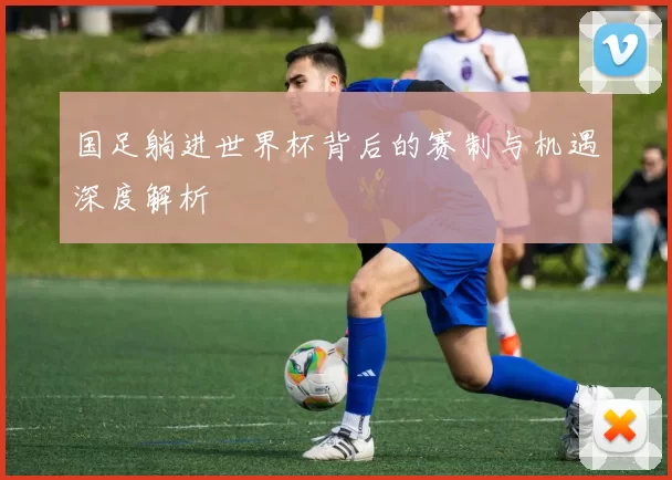 国足躺进世界杯背后的赛制与机遇深度解析