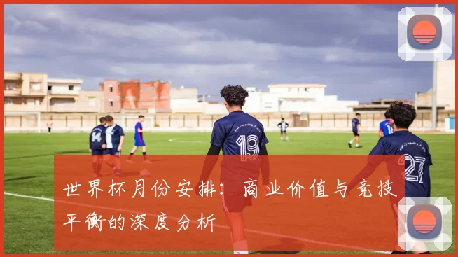 世界杯月份安排：商业价值与竞技平衡的深度分析