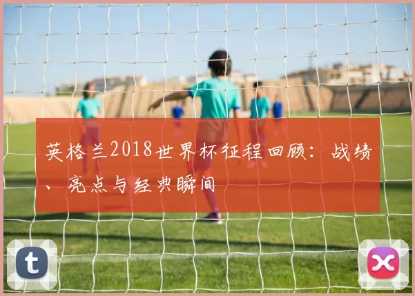 英格兰2018世界杯征程回顾:战绩、亮点与经典瞬间